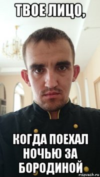твое лицо, когда поехал ночью за бородиной