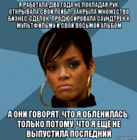 я работала два года не покладая рук, открывала свой лейбл, закрыла множество бизнес-сделок, продюсировала саундтрек к мультфильму и свой восьмой альбом а они говорят, что я обленилась, только потому, что я ещё не выпустила последний