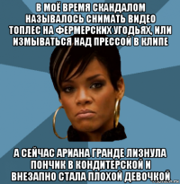 в моё время скандалом называлось снимать видео топлес на фермерских угодьях, или измываться над прессой в клипе а сейчас ариана гранде лизнула пончик в кондитерской и внезапно стала плохой девочкой