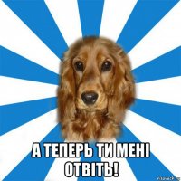  а теперь ти мені отвіть!