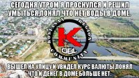 сегодня утром я проснулся и решил умыться,понял что нет воды в доме. вышел на улицу и увидел курс валюты,понял что и денег в доме больше нет.