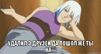  удалил з друзей да пошол же ты на***