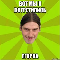 вот мы и встретились егорка