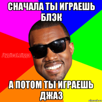 сначала ты играешь блэк а потом ты играешь джаз