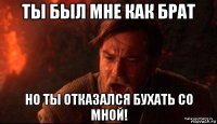 ты был мне как брат но ты отказался бухать со мной!