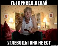 ты присед делай углеводы она не ест
