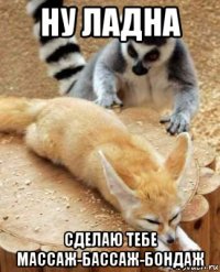 ну ладна сделаю тебе массаж-бассаж-бондаж