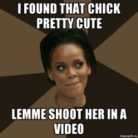 i found that chick pretty cute lemme shoot her in a video