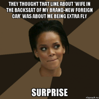they thought that line about 'wife in the backseat of my brand-new foreign car' was about me being extra fly surprise