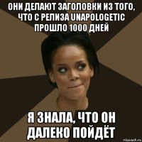 они делают заголовки из того, что с релиза unapologetic прошло 1000 дней я знала, что он далеко пойдёт