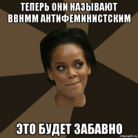 теперь они называют bbhmm антифеминистским это будет забавно