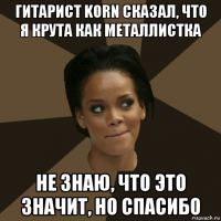 гитарист korn сказал, что я крута как металлистка не знаю, что это значит, но спасибо
