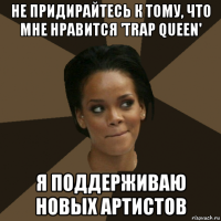 не придирайтесь к тому, что мне нравится 'trap queen' я поддерживаю новых артистов