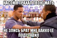 касой я трахал твою мать не злись брат мне вакко её подставил