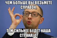 чем больше вы возьмете справок, тем сильнее будет наша страна! о!