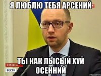 я люблю тебя арсений ты как лысый хуй осенний