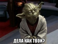  дела как твои?