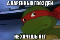 а варенных гвоздей не хочешь нет