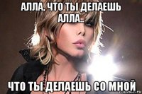 алла, что ты делаешь алла.. что ты делаешь со мной