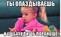 ты опаздываешь и ещё уходишь пораньше