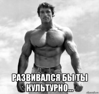  развивался бы ты культурно...
