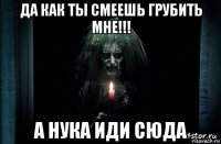 да как ты смеешь грубить мне!!! а нука иди сюда