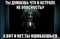 ты думаешь что в астрале не опасность? а вот и нет,ты ошибаешься