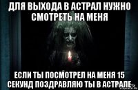 для выхода в астрал нужно смотреть на меня если ты посмотрел на меня 15 секунд поздравляю ты в астрале
