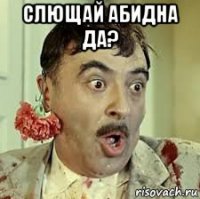 слющай абидна да? 