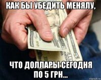 как бы убедить менялу, что доллары сегодня по 5 грн...