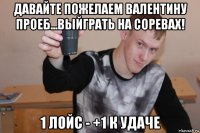 давайте пожелаем валентину проеб...выйграть на соревах! 1 лойс - +1 к удаче