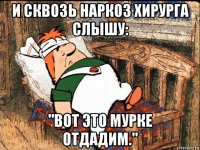 и сквозь наркоз хирурга слышу: "вот это мурке отдадим."
