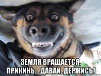  земля вращается, прикинь... давай, держись!