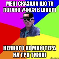 мені сказали шо ти погано учися в школі неякого компютера на три тижні