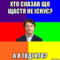 хто сказав що щастя не існує? а я тоді хто?