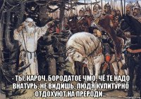  - ты, кароч, бородатое чмо, чё те надо внатурь, не видишь, людя кулитурно отдохуют на прероди...