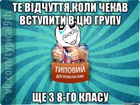 те відчуття,коли чекав вступити в цю групу ще з 8-го класу