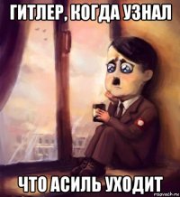 гитлер, когда узнал что асиль уходит