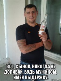  вот, сынок, никогда не допивай, будь мужиком, имей выдержку.