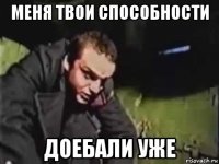 меня твои способности доебали уже