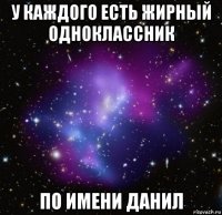 у каждого есть жирный одноклассник по имени данил