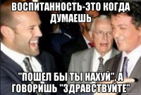 воспитанность-это когда думаешь "пошел бы ты нахуй", а говоришь "здравствуйте"