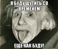 я буду шутить со временем ещё как буду!
