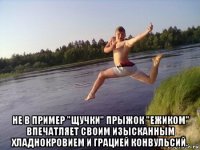  не в пример "щучки" прыжок "ежиком" впечатляет своим изысканным хладнокровием и грацией конвульсий.