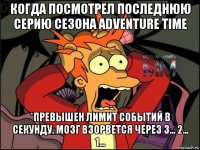 когда посмотрел последнюю серию сезона adventure time *превышен лимит событий в секунду. мозг взорвется через 3... 2... 1...