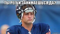 ты регби занимаешься,да? 