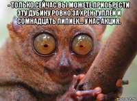 - только сейчас вы можете приобрести эту дубину ровно за хрен туплей и сомнадцать пипиек... у нас акция. 