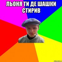 льоня ти де шашки стирив 