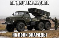 пи*дец тебе мудило на лови снаряды