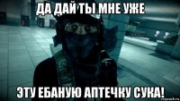 да дай ты мне уже эту ебаную аптечку сука!